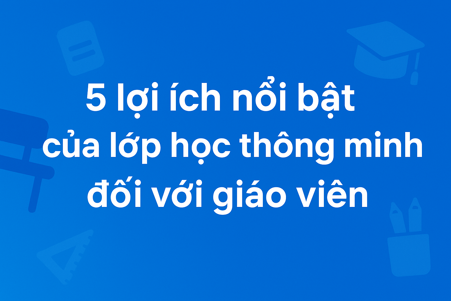 5 lợi ích của lớp học thông minh giúp giáo viên dạy học hiệu quả hơn